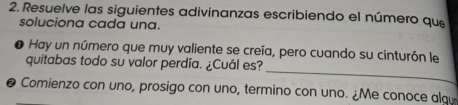 Resuelve las siguientes adivinanzas escribiendo el número que 
soluciona cada una. 
O Hay un número que muy valiente se creía, pero cuando su cinturón le 
_ 
quitabas todo su valor perdía. ¿Cuál es? 
❷ Comienzo con uno, prosigo con uno, termino con uno. ¿Me conoce algu