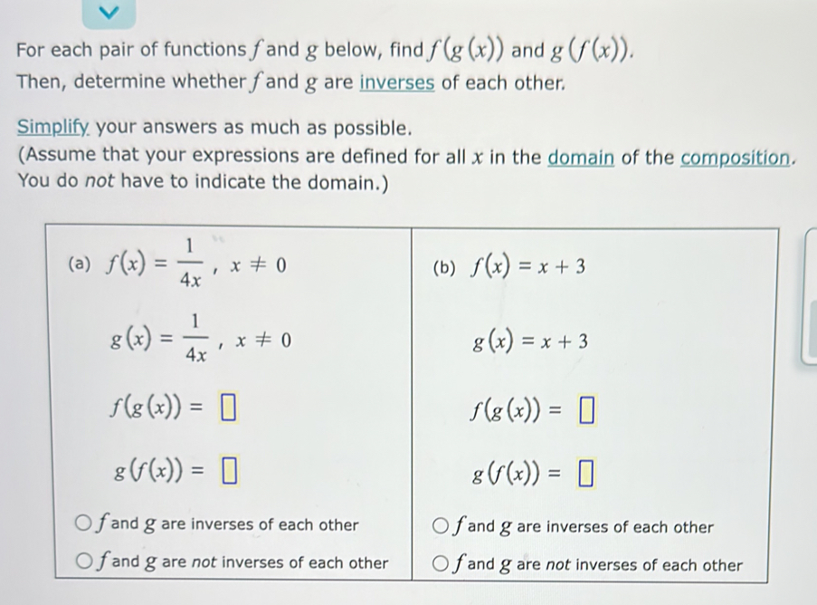 For each pair of functions fand g below, find f(g(x)) and g(f(x)). 
Then, determine whether fand g are inverses of each other.
Simplify your answers as much as possible.
(Assume that your expressions are defined for all x in the domain of the composition.
You do not have to indicate the domain.)
(a) f(x)= 1/4x , x!= 0 (b) f(x)=x+3
g(x)= 1/4x , x!= 0
g(x)=x+3
f(g(x))=□
f(g(x))=□
g(f(x))=□
g(f(x))=□
f and g are inverses of each other f and g are inverses of each other
f and g are not inverses of each other f and g are not inverses of each other