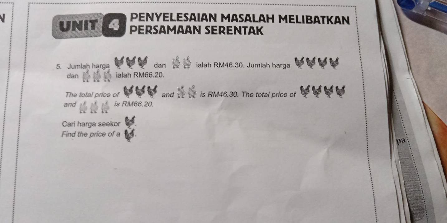 PENYELESAIAN MASALAH MELIBATKAN 
UNIT PERSAMAAN SERENTAK 
5. Jumlah harga dan ialah RM46.30. Jumlah harga 
dan ialah RM66.20. 
The total price of and is RM46.30. The total price of 
and is RM66.20. 
Cari harga seekor 
Find the price of a 
pa