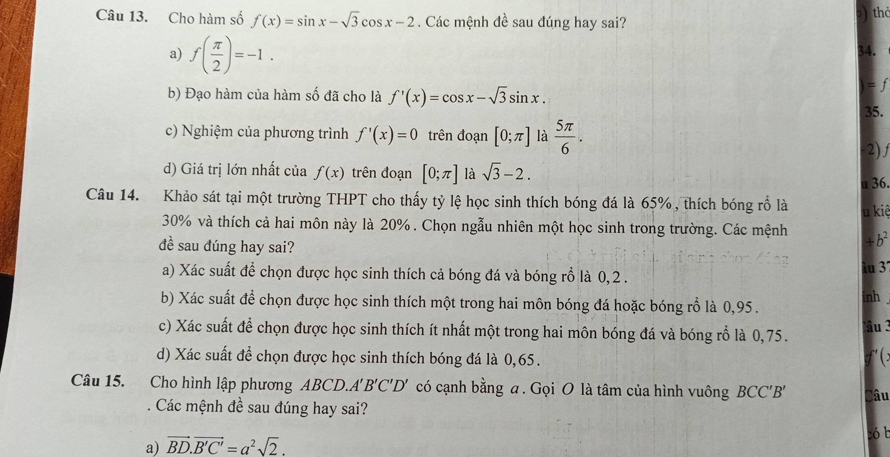 Cho hàm số f(x)=sin x-sqrt(3)cos x-2. Các mệnh đề sau đúng hay sai?
thd
a) f( π /2 )=-1.
34.
b) Đạo hàm của hàm số đã cho là f'(x)=cos x-sqrt(3)sin x.
= f
35.
c) Nghiệm của phương trình f'(x)=0 trên đoạn [0;π ] là  5π /6 .
-2) f
d) Giá trị lớn nhất của f(x) trên đoạn [0;π ] là sqrt(3)-2..
u 36.
Câu 14. Khảo sát tại một trường THPT cho thấy tỷ lệ học sinh thích bóng đá là 65% , thích bóng rổ là
u kiệ
30% và thích cả hai môn này là 20%. Chọn ngẫu nhiên một học sinh trong trường. Các mệnh
đề sau đúng hay sai?
4 b^2
àu 3
a) Xác suất để chọn được học sinh thích cả bóng đá và bóng rỗ là 0, 2 .
b) Xác suất để chọn được học sinh thích một trong hai môn bóng đá hoặc bóng rỗ là 0,95 .
inh .
c) Xác suất để chọn được học sinh thích ít nhất một trong hai môn bóng đá và bóng rỗ là 0,75.
lâu 3
d) Xác suất để chọn được học sinh thích bóng đá là 0,65.
f' (:
Câu 15. Cho hình lập phương ABCD.. A'B'C'D' có cạnh bằng a. Gọi O là tâm của hình vuông BCC'B' Câu
. Các mệnh đề sau đúng hay sai?
có b
a) vector BD.vector B'C'=a^2sqrt(2).