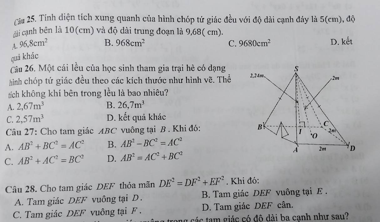 Tính diện tích xung quanh của hình chóp tứ giác đều với độ dài cạnh đáy là 5 (cm), độ
dài cạnh bên là 10(cm) và độ dài trung đoạn là 9,68( cm).
A. 96, 8cm^2
B. 968cm^2 C. 9680cm^2 D. kết
quả khác
Câu 26. Một cái lều của học sinh tham gia trại hè có dạng
hình chóp tứ giác đều theo các kích thước như hình vẽ. Thể 
tích không khí bên trong lều là bao nhiêu?
A. 2, 67m^3 B. 26, 7m^3
C. 2,57m^3 D. kết quả khác
Câu 27: Cho tam giác ABC vuông tại B . Khi đó:
A. AB^2+BC^2=AC^2 B. AB^2-BC^2=AC^2
C. AB^2+AC^2=BC^2 D. AB^2=AC^2+BC^2
Câu 28. Cho tam giác DEF thỏa mãn DE^2=DF^2+EF^2. Khi đó:
A. Tam giác DEF vuông tại D . B. Tam giác DEF vuông tại E.
C. Tam giác DEF vuông tại F. D. Tam giác DEF cân.
n các tam giác có đô dài ba cạnh như sau?