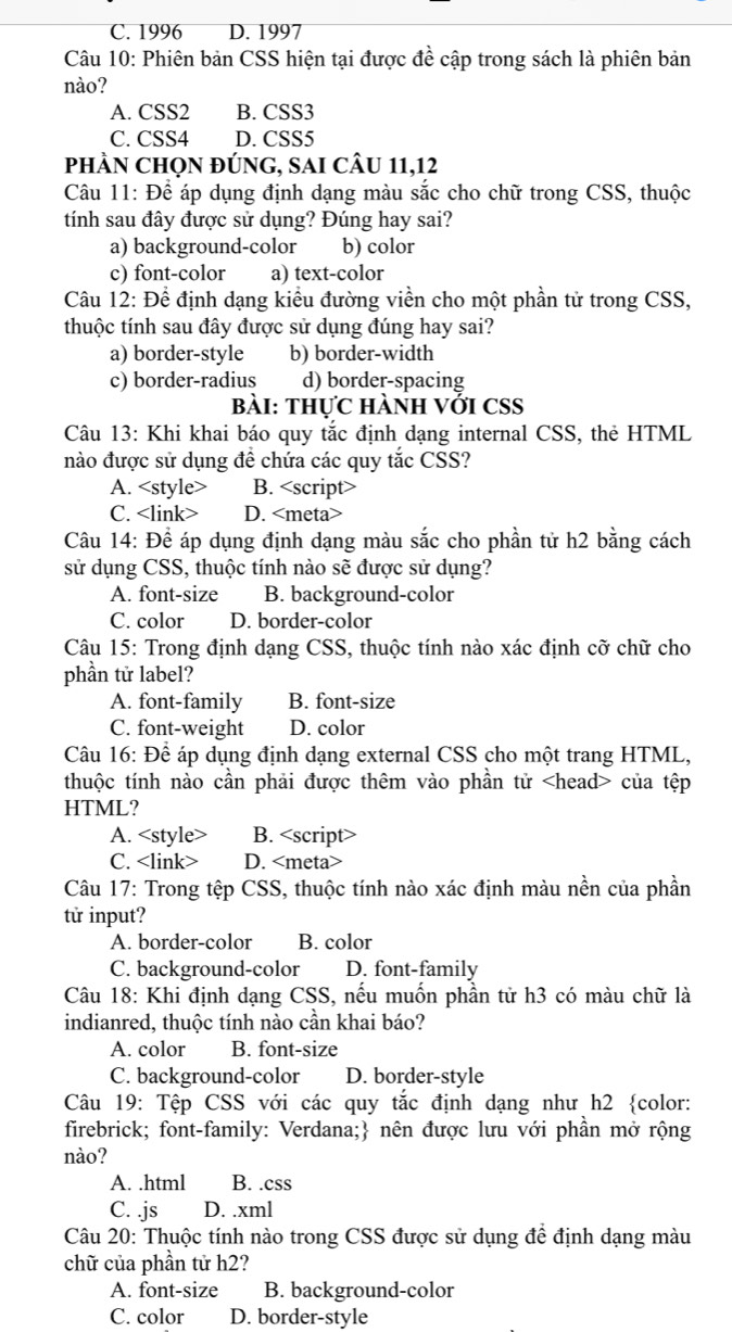 C. 1996 D. 1997
Câu 10: Phiên bản CSS hiện tại được đề cập trong sách là phiên bản
nào?
A. CSS2 B. CSS3
C. CSS4 D. CSS5
phầN Chọn đúng, sAi cÂu 11,12
Câu 11: Để áp dụng định dạng màu sắc cho chữ trong CSS, thuộc
tính sau đây được sử dụng? Đúng hay sai?
a) background-color b) color
c) font-color a) text-color
Câu 12: Để định dạng kiểu đường viền cho một phần tử trong CSS,
thuộc tính sau đây được sử dụng đúng hay sai?
a) border-style b) border-width
c) border-radius d) border-spacing
bài: thực hành với CSS
Câu 13: Khi khai báo quy tắc định dạng internal CSS, thẻ HTML
nào được sử dụng đề chứa các quy tắc CSS?
A. B.
C. <link> D. <meta>
 Câu 14: Để áp dụng định dạng màu sắc cho phần tử h2 bằng cách
sử dụng CSS, thuộc tính nào sẽ được sử dụng?
<option>A. font-size <option>B. background-color
<option>C. color <option>D. border-color
 Câu 15: Trong định dạng CSS, thuộc tính nào xác định cỡ chữ cho
phần tử label?
<option>A. font-family <option>B. font-size
<option>C. font-weight <option>D. color
 Câu 16: Để áp dụng định dạng external CSS cho một trang HTML,
thuộc tính nào cần phải được thêm vào phần tử <head> của tệp
HTML?
A. <style> <option>B. <script>
<option>C. <link> D. <meta>
 Câu 17: Trong tệp CSS, thuộc tính nào xác định màu nền của phần
tử input?
A. border-color <option>B. color
C. background-color D. font-family
 Câu 18: Khi định dạng CSS, nếu muốn phần tử h3 có màu chữ là
indianred, thuộc tính nào cần khai báo?
<option>A. color <option>B. font-size
<option>C. background-color D. border-style
Câu 19: Tệp CSS với các quy tắc định dạng như h2 color:
firebrick; font-family: Verdana; nên được lưu với phần mở rộng
nào?
<option>A. .html <option>B. .css
C. .js <option>D. .xml
 Câu 20: Thuộc tính nào trong CSS được sử dụng để định dạng màu
chữ của phần tử h2?
A. font-size B. background-color
C. color D. border-style