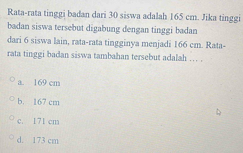 Rata-rata tinggi badan dari 30 siswa adalah 165 cm. Jika tinggi
badan siswa tersebut digabung dengan tinggi badan
dari 6 siswa lain, rata-rata tingginya menjadi 166 cm. Rata-
rata tinggi badan siswa tambahan tersebut adalah …. .
a. 169 cm
b. 167 cm
c. 171 cm
d. 173 cm