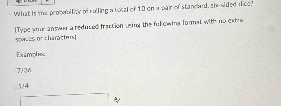 What is the probability of rolling a total of 10 on a pair of standard, six-sided dice? 
(Type your answer a reduced fraction using the following format with no extra 
spaces or characters) 
Examples:
7/36
1/4