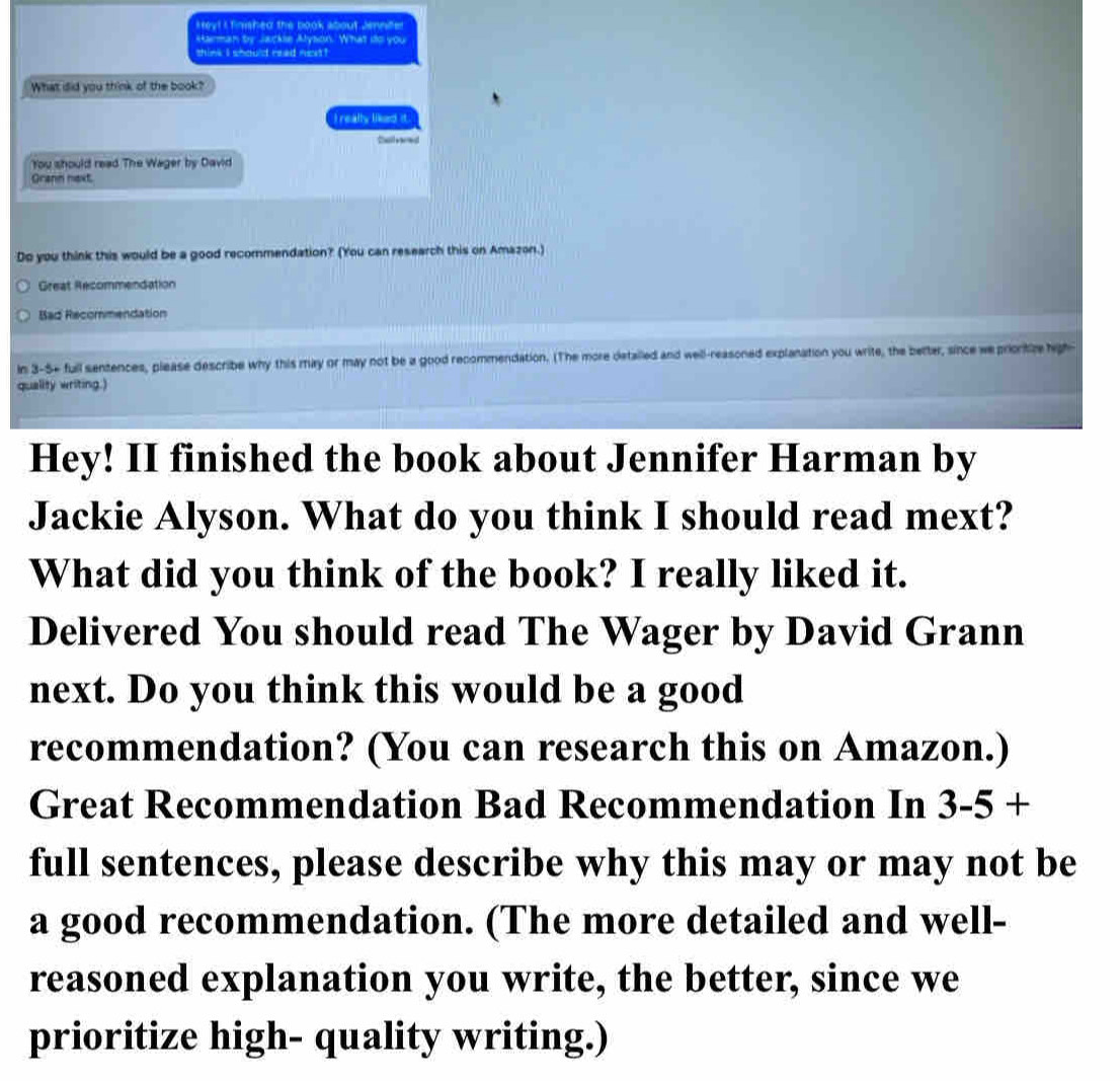 tey! I finshed the book about Jennifer 
Harman by Jackse Alyson. What ito you 
think i should read next ! 
What did you think of the book? 
I really liked it. 
Dall yoed 
You should read The Wager by David 
Grann naxt. 
Do you think this would be a good recommendation? (You can research this on Amazon.) 
Great Recommendation 
Bad Recommendation 
In 3-5+ full sentences, please describe why this may or may not be a good recommendation. (The more detalled and well-reasoned explanation you write, the better, since we prionitize high- 
quality writing.) 
Hey! II finished the book about Jennifer Harman by 
Jackie Alyson. What do you think I should read mext? 
What did you think of the book? I really liked it. 
Delivered You should read The Wager by David Grann 
next. Do you think this would be a good 
recommendation? (You can research this on Amazon.) 
Great Recommendation Bad Recommendation In 3-5+
full sentences, please describe why this may or may not be 
a good recommendation. (The more detailed and well- 
reasoned explanation you write, the better, since we 
prioritize high- quality writing.)