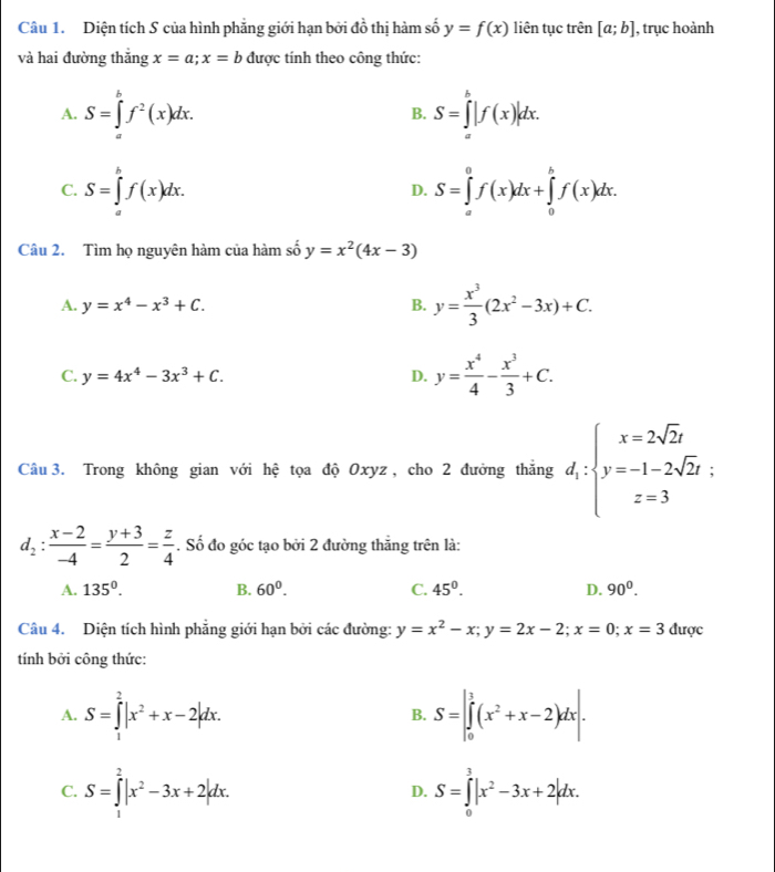 Diện tích S của hình phẳng giới hạn bởi đồ thị hàm số y=f(x) liên tục trên [a;b] , trục hoành
và hai đường thắng x=a;x=b được tính theo công thức:
A. S=∈tlimits _a^(bf^2)(x)dx. B. S=∈tlimits _a^(b|f(x)|dx.
C. S=∈tlimits _a^bf(x)dx. S=∈tlimits _a^0f(x)dx+∈tlimits _0^bf(x)dx.
D.
Câu 2. Tìm họ nguyên hàm của hàm số y=x^2)(4x-3)
A. y=x^4-x^3+C. B. y= x^3/3 (2x^2-3x)+C.
C. y=4x^4-3x^3+C. D. y= x^4/4 - x^3/3 +C.
Câu 3. Trong không gian với hệ tọa độ Oxyz , cho 2 đưởng thắng d_1:beginarrayl x=2sqrt(2)t y=-1-2sqrt(2)t: z=3endarray.
d_2: (x-2)/-4 = (y+3)/2 = z/4 . Số đo góc tạo bởi 2 đường thắng trên là:
A. 135°. B. 60^0. C. 45°. D. 90^0.
Câu 4. Diện tích hình phẳng giới hạn bởi các đường: y=x^2-x;y=2x-2;x=0;x=3 được
tính bởi công thức:
A. S=∈tlimits _1^(2|x^2)+x-2|dx. S=|∈tlimits _0^(1(x^2)+x-2)dx|.
B.
C. S=∈tlimits _1^(2|x^2)-3x+2|dx. D. S=∈tlimits _0^(3|x^2)-3x+2|dx.