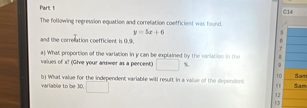 C14 
The following regression equation and correlation coefficient was found.
y=5x+6
5
and the correlation coefficient is 0.9. 6
7
a) What proportion of the variation in y can be explained by the variation in the
8
values of x? (Give your answer as a percent) %.
9
10 Sam 
b) What value for the independent variable will result in a value of the dependent 
variable to be 30. 11 Sam
12
13