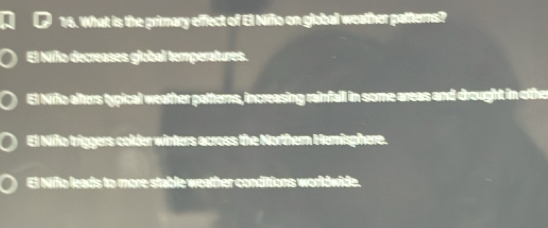 What is the primary effect of El Nifño on global weather patterns?
El Niño decreases global temperatures.
El Niño alters typical weather patterns, increasing rainfall in some areas and drought in othe
El Niño tríggers colder winters across the Northern Hernisphere.
El Niño leads to more stable weather conditions worldwide.