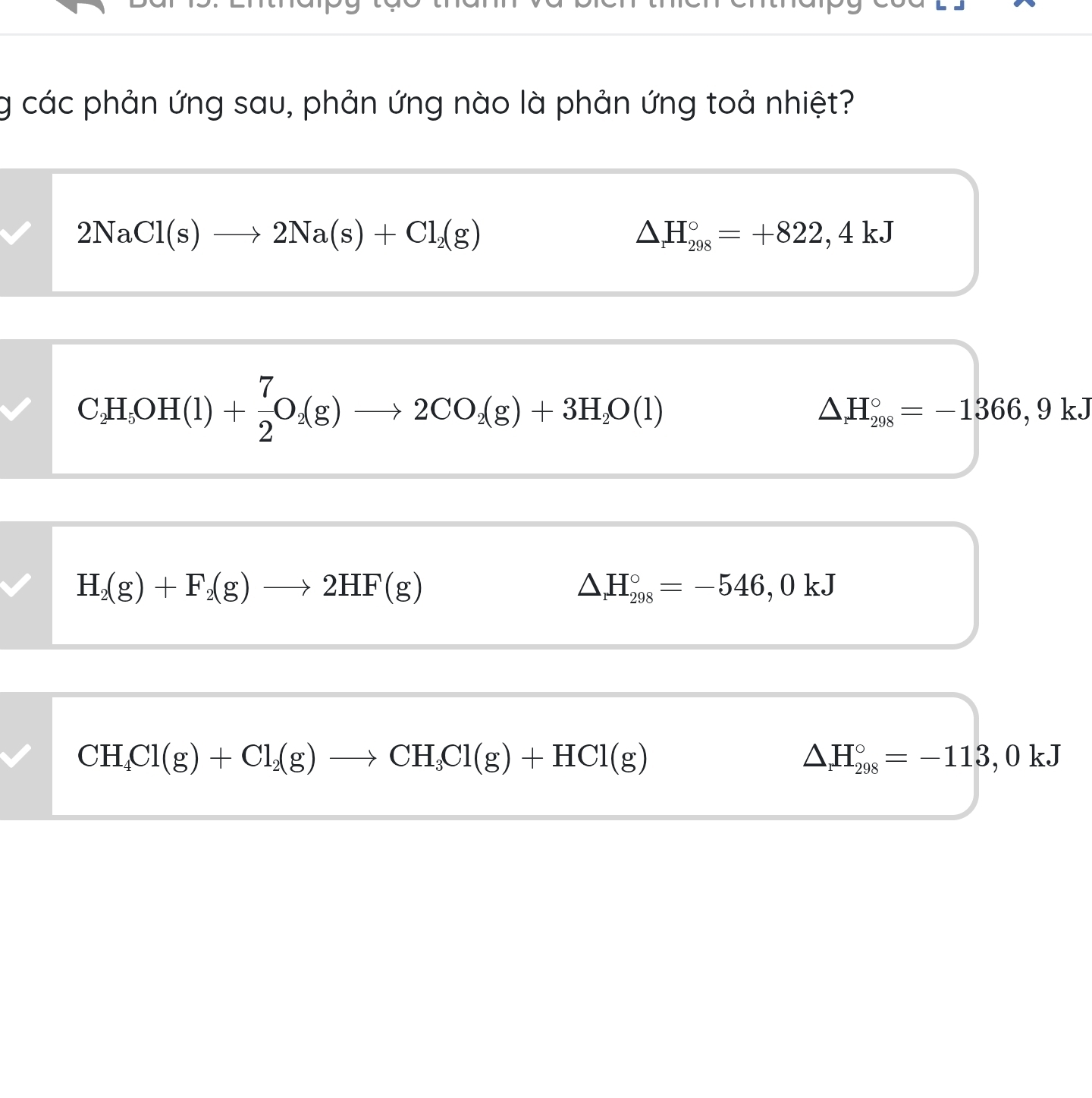 các phản ứng sau, phản ứng nào là phản ứng toả nhiệt?
2NaCl(s)to 2Na(s)+Cl_2(g)
△ H_(298)°=+822,4kJ
C_2H_5OH(l)+ 7/2 O_2(g)to 2CO_2(g)+3H_2O(l)
△ H_(298)°=-1366,9kJ
H_2(g)+F_2(g)to 2HF(g)
△ H_(298)°=-546, ,0 kJ
CH_4Cl(g)+Cl_2(g)to CH_3Cl(g)+HCl(g)
△ H_(298)°=-113,0kJ