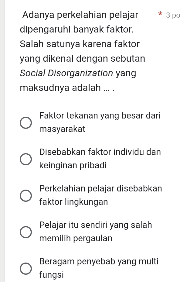 Adanya perkelahian pelajar * 3 po
dipengaruhi banyak faktor.
Salah satunya karena faktor
yang dikenal dengan sebutan
Social Disorganization yang
maksudnya adalah ... .
Faktor tekanan yang besar dari
masyarakat
Disebabkan faktor individu dan
keinginan pribadi
Perkelahian pelajar disebabkan
faktor lingkungan
Pelajar itu sendiri yang salah
memilih pergaulan
Beragam penyebab yang multi
fungsi