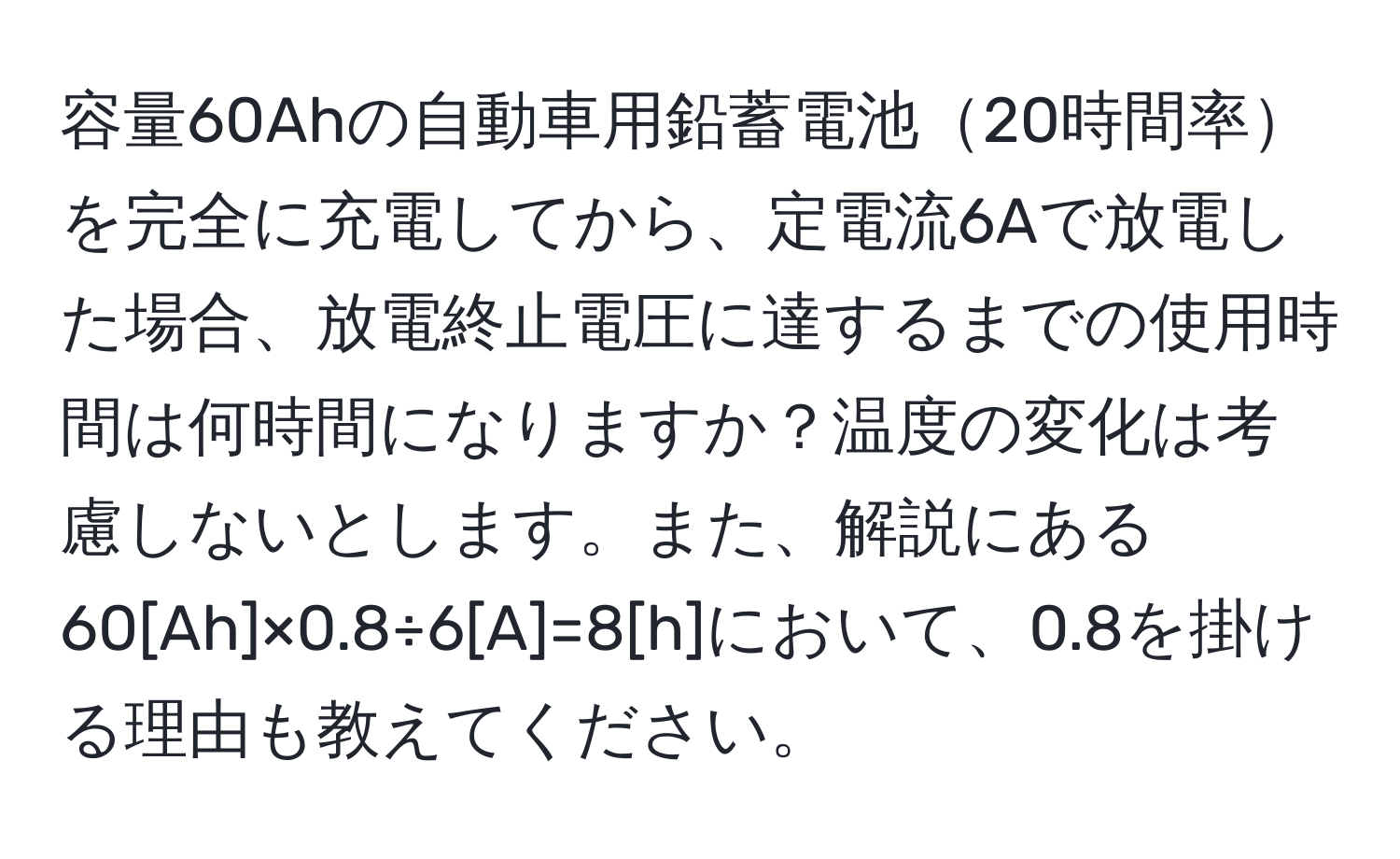 容量60Ahの自動車用鉛蓄電池20時間率を完全に充電してから、定電流6Aで放電した場合、放電終止電圧に達するまでの使用時間は何時間になりますか？温度の変化は考慮しないとします。また、解説にある60[Ah]×0.8÷6[A]=8[h]において、0.8を掛ける理由も教えてください。