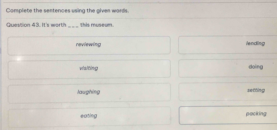 Complete the sentences using the given words.
Question 43. It's worth _this museum.
reviewing lending
visiting doing
laughing
setting
eating packing