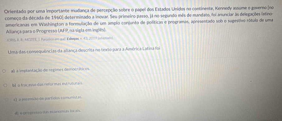 Orientado por uma importante mudança de percepção sobre o papel dos Estados Unidos no continente, Kennedy assume o governo [no
começo da década de 1960) determinado a inovar. Seu primeiro passo, já no segundo mês de mandato, foi anunciar às delegações latino-
americanas em Washington a formulação de um amplo conjunto de políticas e programas, apresentado sob o sugestivo rótulo de uma
Aliança para o Progresso (AFP, na sigla em inglês).
IORIS, R. R.; MOZER, J. Parceiros em quê? Esboços. n. 43, 2019 (adaptado).
Uma das consequências da aliança descrita no texto para a América Latina foi
a) a implantação de regimes democráticos.
b) o fracasso das reformas estruturais.
c) a ascensão de partidos comunistas.
d) e progresso das economias locais.