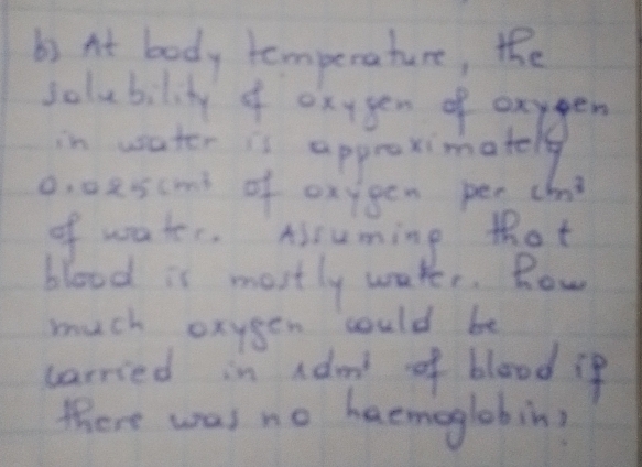 At body temperature, the 
clubate f ap tange
0. 0escms of oxygen per cm^3
of water. Assuming thot 
blood is mostly waker. Row 
much oxygen could be 
carried in adood of blood if 
there was no haemoglobin?