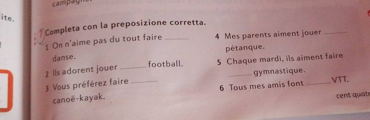 campagm 
ite. 
Completa con la preposizione corretta. 
1 On n'aime pas du tout faire _ 4 Mes parents aiment jouer_ 
danse. pétanque. 
football. 
2 Ils adorent jouer _ 5 Chaque mardi, ils aiment faire 
gymnastique. 
6 Tous mes amis font _VTT. 
3 Vous préférez faire_ 
canoë-kayak. 
cent quatr