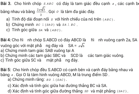 Cho hình chóp s. ABc có đáy là tam giác đều cạnh a , các cạnh bọ 
bằng nhau và bằng  2asqrt(3)/3 . Gọi o là tâm đa giác đáy. 
a) Tính độ dài đoạn nối s với hình chiếu của nó trên (Aβc) . 
b) Chứng minh BC⊥ (SAO) và SA⊥ BC. 
c) Tính góc giữa sA và (ABc) . 
Bài 4: Cho hi nh chóp S. ABCD có đáy ABCD là hi nh vuông cạnh 2a, SA 
vuông góc với mặt phả ng đáy và SA=asqrt(6)
a) Chứng minh tam giác SAB vuông tại A
b) Chứng minh các tam giác SBC và SCD là các tam giác vuông. 
c) Tình góc giữa SC và mặt phả ng đáy. 
Bài 5: Cho hình chóp đều S. ABCD có cạnh bên và cạnh đáy bằng nhau và 
bằng à. Gọi O là tâm hình vuông ABCD, M là trung điểm SD. 
a) Chứng minh rằng: BD⊥ (SAC)
c) Xác định và tính góc giữa hai đường thẳng BC và SA. 
d) Xác định và tính góc giữa đường thẳng sD và mặt phẳng (sAc) .