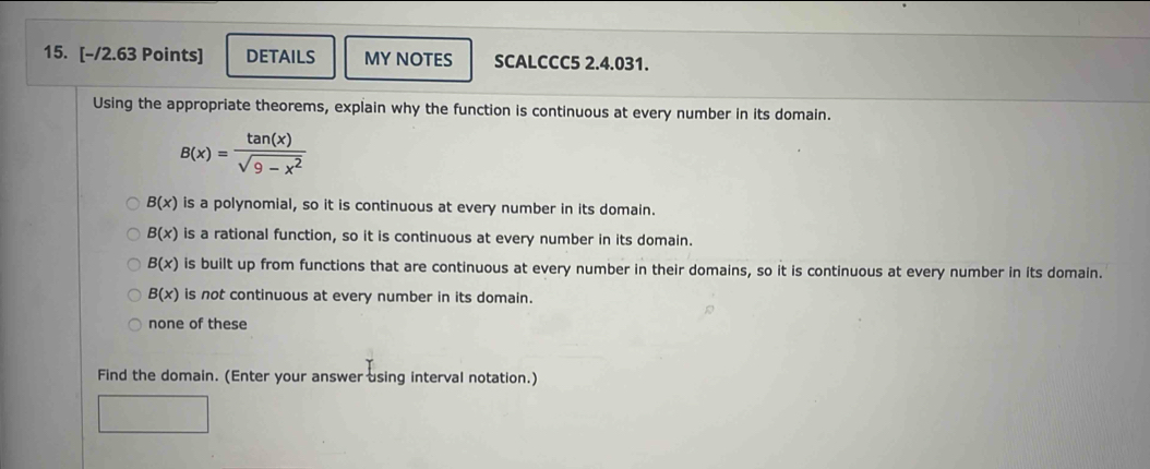 DETAILS MY NOTES SCALCCC5 2.4.031.
Using the appropriate theorems, explain why the function is continuous at every number in its domain.
B(x)= tan (x)/sqrt(9-x^2) 
B(x) is a polynomial, so it is continuous at every number in its domain.
B(x) is a rational function, so it is continuous at every number in its domain.
B(x) is built up from functions that are continuous at every number in their domains, so it is continuous at every number in its domain.
B(x) is not continuous at every number in its domain.
none of these
Find the domain. (Enter your answer using interval notation.)