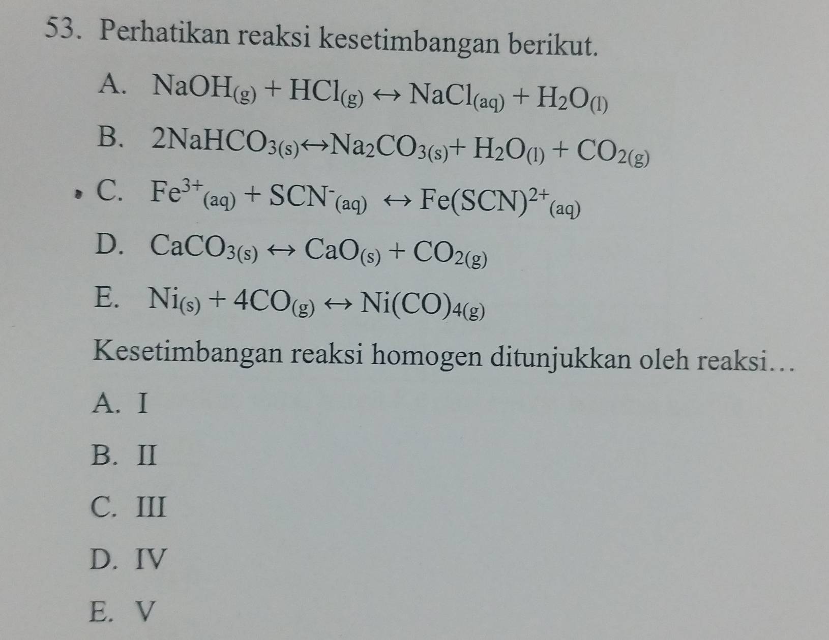 Perhatikan reaksi kesetimbangan berikut.
A. NaOH_(g)+HCl_(g)rightarrow NaCl_(aq)+H_2O_(l)
B. 2NaHCO_3(s)rightarrow Na_2CO_3(s)+H_2O_(l)+CO_2(g)
C. Fe^(3+)(aq)+SCN^-_(aq)rightarrow Fe(SCN)^2+(aq)
D. CaCO_3(s)rightarrow CaO_(s)+CO_2(g)
E. Ni_(s)+4CO_(g)rightarrow Ni(CO)_4(g)
Kesetimbangan reaksi homogen ditunjukkan oleh reaksi...
A. I
B. II
C. III
D. IV
E. V