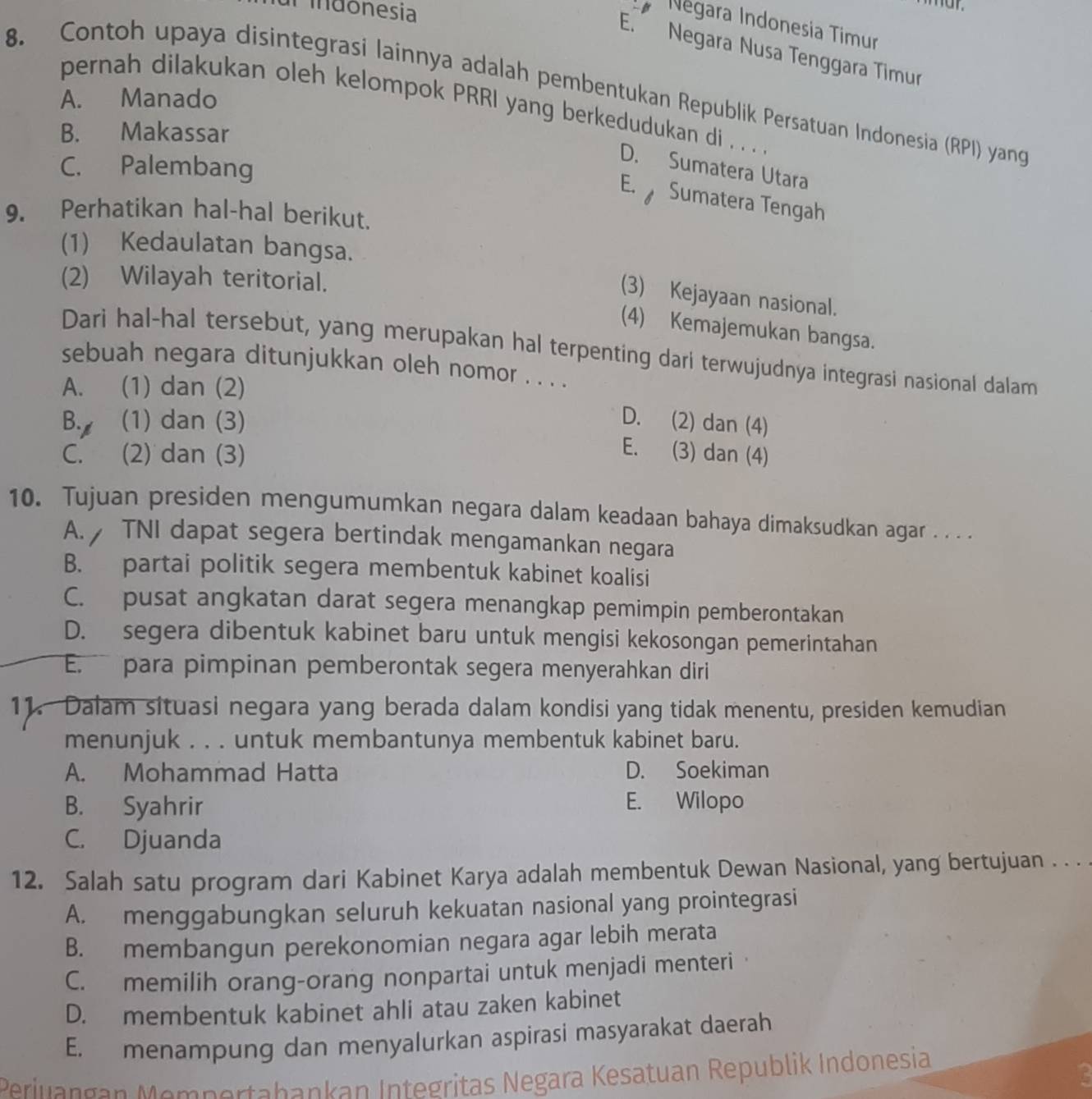 al  indonesia
Négara Indonesia Timur
E. Negara Nusa Tenggara Timur
8. Contoh upaya disintegrasi lainnya adalah pembentukan Republik Persatuan Indonesia (RPI) yang
A. Manado
pernah dilakukan oleh kelompok PRRI yang berkedudukan di . . . .
B. Makassar
C. Palembang
D. Sumatera Utara
E.  Sumatera Tengah
9. Perhatikan hal-hal berikut.
(1) Kedaulatan bangsa.
(2) Wilayah teritorial.
(3) Kejayaan nasional.
(4) Kemajemukan bangsa.
Dari hal-hal tersebut, yang merupakan hal terpenting dari terwujudnya integrasi nasional dalam
sebuah negara ditunjukkan oleh nomor . . . .
A. (1) dan (2)
B. (1) dan (3) D. (2) dan (4)
C. (2) dan (3)
E. (3) dan (4)
10. Tujuan presiden mengumumkan negara dalam keadaan bahaya dimaksudkan agar . . . .
A. TNI dapat segera bertindak mengamankan negara
B. partai politik segera membentuk kabinet koalisi
C. pusat angkatan darat segera menangkap pemimpin pemberontakan
D. segera dibentuk kabinet baru untuk mengisi kekosongan pemerintahan
E. para pimpinan pemberontak segera menyerahkan diri
11. Dalam situasi negara yang berada dalam kondisi yang tidak menentu, presiden kemudian
menunjuk . . . untuk membantunya membentuk kabinet baru.
A. Mohammad Hatta D. Soekiman
B. Syahrir E. Wilopo
C. Djuanda
12. Salah satu program dari Kabinet Karya adalah membentuk Dewan Nasional, yang bertujuan . . .
A. menggabungkan seluruh kekuatan nasional yang prointegrasi
B. membangun perekonomian negara agar lebih merata
C. memilih orang-orang nonpartai untuk menjadi menteri·
D. membentuk kabinet ahli atau zaken kabinet
E. menampung dan menyalurkan aspirasi masyarakat daerah
Periuangan Mempertabankan Integritas Negara Kesatuan Republik Indonesia