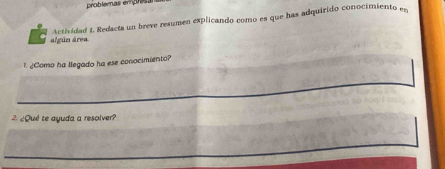 problemas emprasa 
Actividad 1. Redacta un breve resumen explicando como es que has adquirido conocimiento en 
algún área. 
1. ¿Como ha llegado ha ese conocimiento? 
2. ¿Qué te ayuda a resolver?