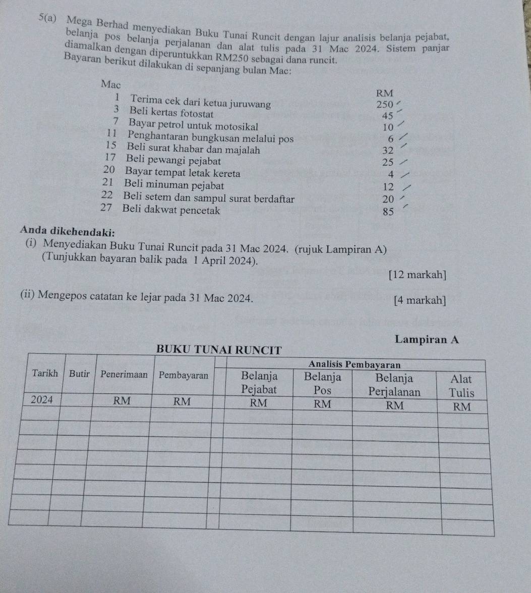 5(a) Mega Berhad menyediakan Buku Tunai Runcit dengan lajur analisis belanja pejabat, 
belanja pos belanja perjalanan dan alat tulis pada 31 Mac 2024. Sistem panjar 
diamalkan dengan diperuntukkan RM250 sebagai dana runcit. 
Bayaran berikut dilakukan di sepanjang bulan Mac: 
Mac
RM
1 Terima cek dari ketua juruwang 250
3 Beli kertas fotostat
45
7 Bayar petrol untuk motosikal
10
11 Penghantaran bungkusan melalui pos 6
15 Beli surat khabar dan majalah 32
17 Beli pewangi pejabat 25
20 Bayar tempat letak kereta 4
21 Beli minuman pejabat 12
22 Beli setem dan sampul surat berdaftar 20
27 Beli dakwat pencetak 85
Anda dikehendaki: 
(i) Menyediakan Buku Tunai Runcit pada 31 Mac 2024. (rujuk Lampiran A) 
(Tunjukkan bayaran balik pada 1 April 2024). 
[12 markah] 
(ii) Mengepos catatan ke lejar pada 31 Mac 2024. [4 markah] 
Lampiran