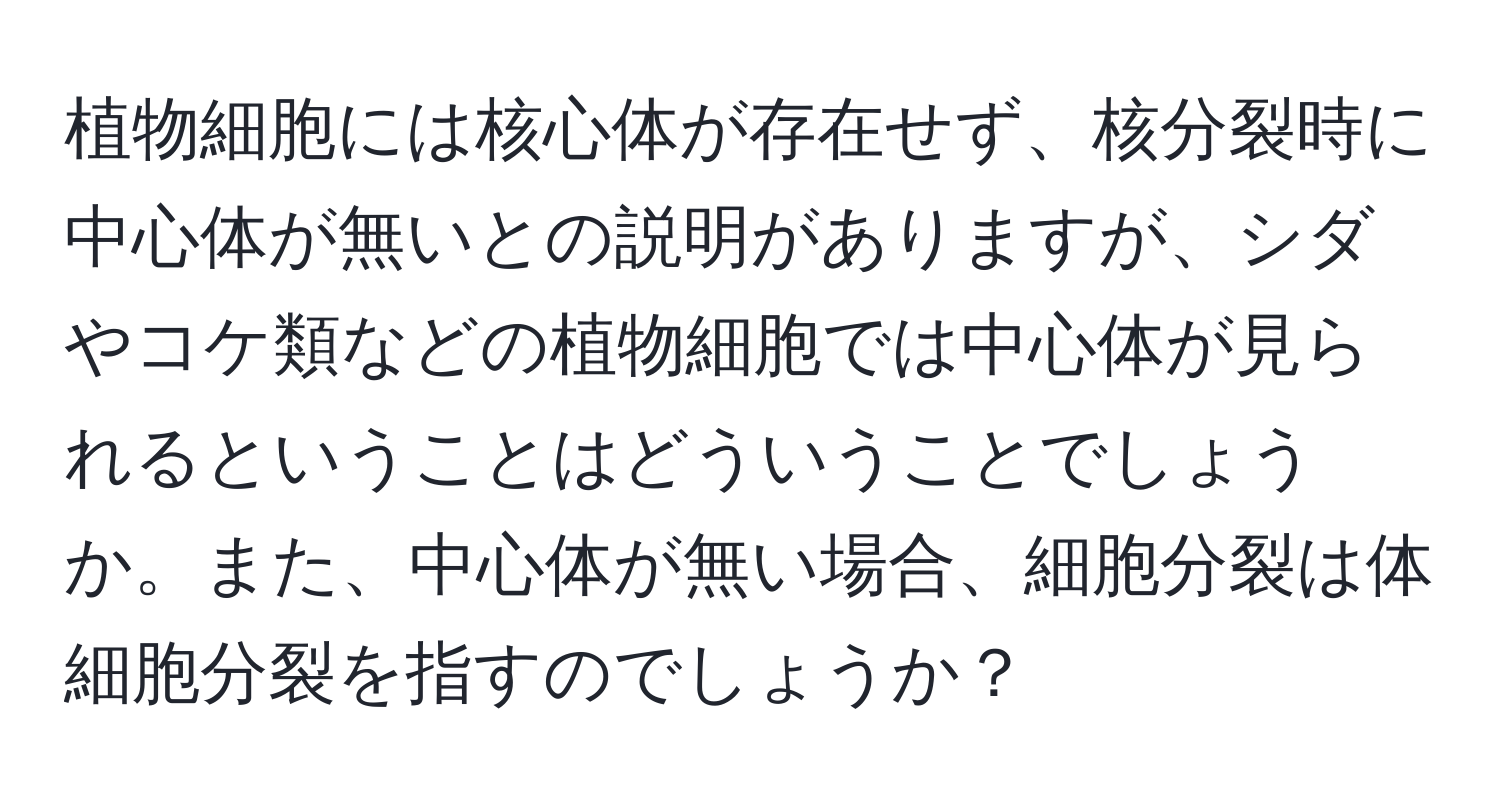 植物細胞には核心体が存在せず、核分裂時に中心体が無いとの説明がありますが、シダやコケ類などの植物細胞では中心体が見られるということはどういうことでしょうか。また、中心体が無い場合、細胞分裂は体細胞分裂を指すのでしょうか？