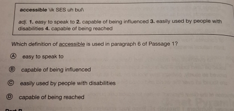 accessible ik SES uh bul
ad. 1. easy to speak to 2. capable of being influenced 3. easily used by people with
disabilities 4. capable of being reached
Which definition of accessible is used in paragraph 6 of Passage 1?
A easy to speak to
Ⓑ capable of being influenced
© easily used by people with disabilities
capable of being reached