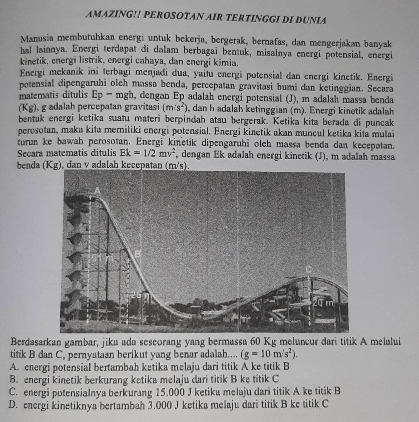 AMAZING!! PEROSOTAN AIR TERTINGGI DI DUNIA
Manusia membutuhkan energi untuk bekerja, bergerak, bernafas, dan mengerjakan banyak
hal lainnya. Energi terdapat di dalam berbagai bentuk, misalnya energi potensial, energi
kinetik, energi listrik, energi cahaya, dan energi kimia.
Energi mekanik ini terbagi menjadi dua, yaitu energi potensial dan energi kinetik. Energi
potensial dipengaruhi oleh massa benda, percepatan gravitasi bumi dan ketinggian. Secara
matematis ditulis Ep= mgh, dengan Ep adalah energi potensial (J), m adalah massa benda
(Kg), g adalah percepatan gravitasi (m/s^2) , dan h adalah ketinggian (m). Energi kinetik adalah
bentuk energi ketika suatu materi berpindah atau bergerak. Ketika kita berada di puncak
perosotan, maka kita memiliki energi potensial. Energi kinetik akan muncul ketika kita mulai
turun ke bawah perosotan. Energi kinetik dipengaruhi oleh massa benda dan kecepatan.
Secara matematis ditulis Ek=1/2mv^2 , dengan Ek adalah energi kinetik (J), m adalah massa
benda (Kg), dan v adalah kecepatan (m
Berdasarkan gambar, jika ada seseorang yang bermassa 60 Kg meluncur dari titik A melalui
titik B dan C, pernyataan berikut yang benar adalah.... (g=10m/s^2).
A. energi potensial bertambah ketika melaju dari titik A ke titik B
B. energi kinetik berkurang ketika melaju dari titik B ke titik C
C. energi potensialnya berkurang 15.000 J ketika melaju dari titik A ke titik B
D. energi kinetiknya bertambah 3.000 J ketika melaju dari titik B ke titik C