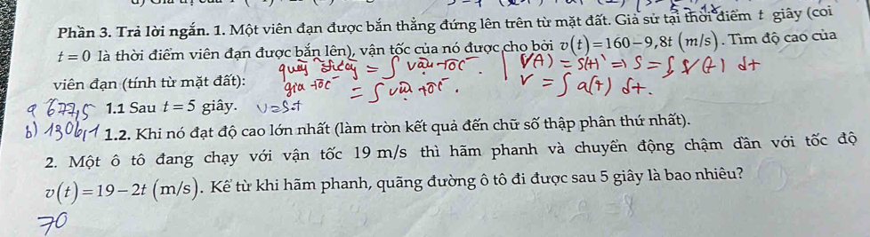 Phần 3. Trả lời ngắn. 1. Một viên đạn được bắn thẳng đứng lên trên từ mặt đất. Giả sử tại thời điểm t giây (coi
t=0 là thời điểm viên đạn được bắn lên), vận tốc của nó được cho bởi v(t)=160-9,8t(m/s) Tìm độ cao của 
viên đạn (tính từ mặt đất): 
1.1 Sau t=5 giây. 
1.2. Khi nó đạt độ cao lớn nhất (làm tròn kết quả đến chữ số thập phân thứ nhất). 
2. Một ô tô đang chạy với vận tốc 19 m/s thì hãm phanh và chuyển động chậm dần với tốc độ
v(t)=19-2t(m/s). Kể từ khi hãm phanh, quãng đường ô tô đi được sau 5 giây là bao nhiêu?