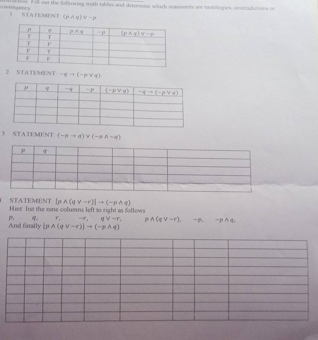 ilction. Fill out the following truth tables and determine which statements are tautologies, contradictions or
contingency
L STATEMENT (pwedge q)vee sim p
2. STATEMENT sim qto (sim pvee q)
3 STATEMENT (sim pto q)vee (sim pwedge sim q)
STATEMENT: [pwedge (qvee sim r)]to (sim pwedge q)
Hint: list the nine columns left to right as follows
P, q, r,sim r,qvee sim r, pwedge (qvee sim r),sim p,sim pwedge q,
And finally [pwedge (qvee sim r)]to (sim pwedge q)