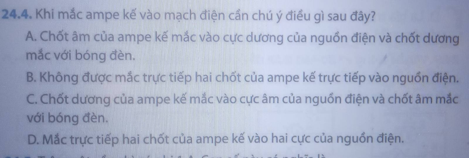 Khi mắc ampe kế vào mạch điện cần chú ý điều gì sau đây?
A. Chốt âm của ampe kế mắc vào cực dương của nguồn điện và chốt dương
mắc với bóng đèn.
B. Không được mắc trực tiếp hai chốt của ampe kế trực tiếp vào nguồn điện.
C. Chốt dương của ampe kế mắc vào cực âm của nguồn điện và chốt âm mắc
với bóng đèn.
D. Mắc trực tiếp hai chốt của ampe kế vào hai cực của nguồn điện.