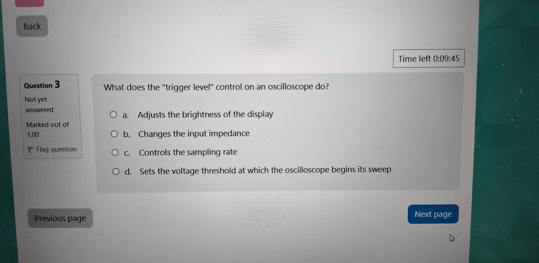 Back
Time left 0:09:45 
Question 3
What does the "trigger level" control on an oscilloscope do?
Not yet
answered
a. Adjusts the brightness of the display
Marked out of
1.00 b. Changes the input impedance
Flag question
c. Controls the sampling rate
d. Sets the voltage threshold at which the oscilloscope begins its sweep
Previous page
Next page