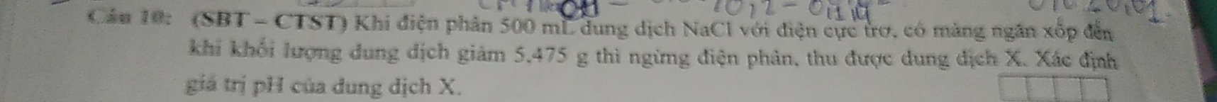 Cầu 10: (SBT - CTST) Khi điện phản 500 mL dung dịch NaCl với điện cực trơ, có màng ngân xốp đến 
khi khối lượng dung dịch giảm 5,475 g thì ngừng điện phân, thu được dung địch X. Xác định 
giá trị pH của dung dịch X.