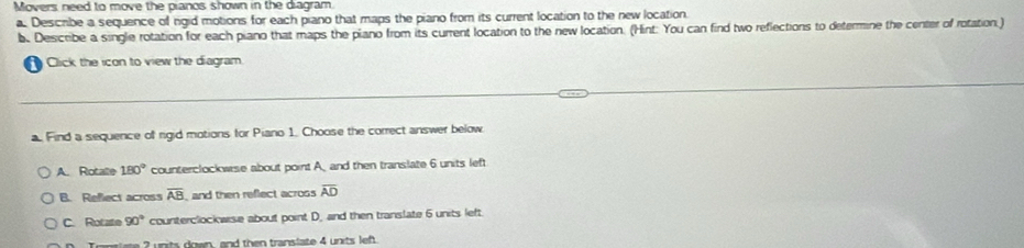 Movers need to move the pianos shown in the diagram.
a. Describe a sequence of rgid motions for each piano that maps the piano from its current location to the new location.
b. Desicribe a single rotation for each piano that maps the piano from its current location to the new location. (Hint: You can find two reflections to determine the center of rotation.)
Click the icon to view the diagram.
a. Find a sequence of rgid motions for Piano 1. Choose the correct answer below
A. Rotalle 180° counterclockwse about point A and then translate 6 units left
B. Reflect across overline AB and then reflect across overline AD
C. Rotate 90° counterclockwise about point D, and then translate 6 units left.
2 units down, and then translate 4 units lef.