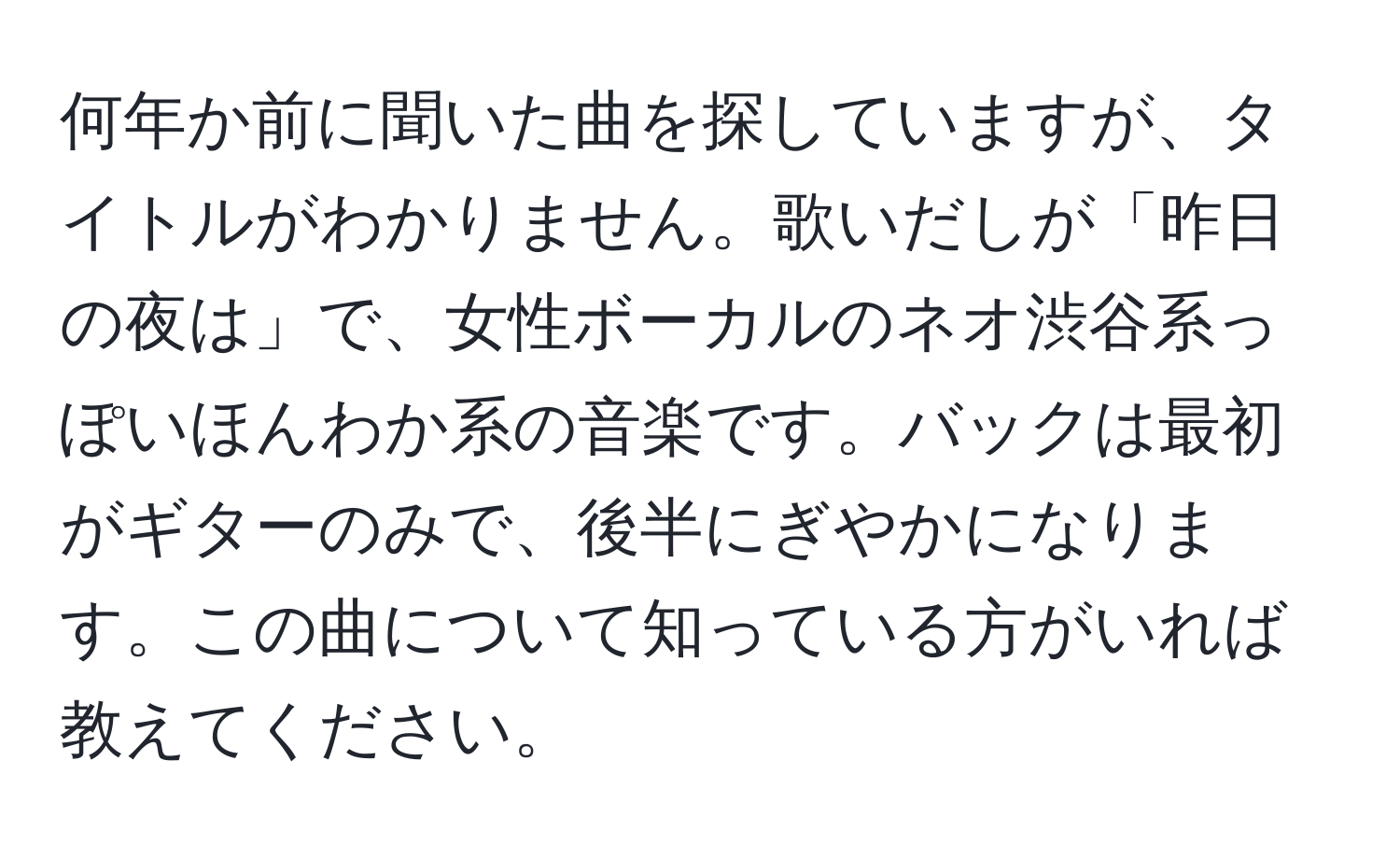 何年か前に聞いた曲を探していますが、タイトルがわかりません。歌いだしが「昨日の夜は」で、女性ボーカルのネオ渋谷系っぽいほんわか系の音楽です。バックは最初がギターのみで、後半にぎやかになります。この曲について知っている方がいれば教えてください。