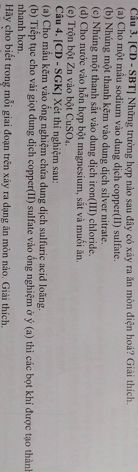 [CD - SBT] Những trường hợp nào sau đây có xảy ra ăn mòn điện hoá? Giải thích. 
(a) Cho một mẫu sodium vào dung dịch copper(II) sulfate. 
(b) Nhúng một thanh kẽm vào dung dịch silver nitrate. 
(c) Nhúng một thanh sắt vào dung dịch iron(III) chloride. 
(d) Cho nước vào hỗn hợp bột magnesium, sắt và muối ăn. 
(e) Trộn bột Zn vào bột CuSO4. 
Câu 4. [CD - SGK] Xét thí nghiệm sau: 
(a) Cho mẫu kẽm vào ổng nghiệm chứa dung dịch sulfuric acid loãng. 
(b) Tiếp tục cho vài giọt dung dịch copper(II) sulfate vào ống nghiệm ở ý (a) thì các bọt khí được tạo thành 
nhanh hơn. 
Hãy cho biết trong mỗi giai đoạn trên xảy ra dạng ăn mòn nào. Giải thích.