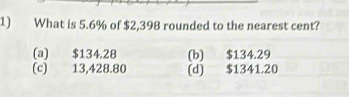 What is 5.6% of $2,398 rounded to the nearest cent?
(a) $134.28 (b) $134.29
(c) 13,428.80 (d) $1341.20