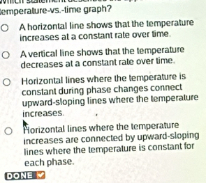 temperature-vs.-time graph?
A horizontal line shows that the temperature
increases at a constant rate over time.
A vertical line shows that the temperature
decreases at a constant rale over time.
Horizontal lines where the temperature is
constant during phase changes connect
upward-sloping lines where the temperature
increases
Horizontal lines where the temperature
increases are connected by upward-sloping
lines where the temperature is constant for
each phase.
DONE