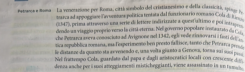 Petrarca e Roma La venerazione per Roma, città simbolo del cristianesimo e della classicità, spinge Pe. 
trarca ad appoggiare l’avventura politica tentata dal funzionario romano Cola dí Rienzo 
(1347), prima attraverso una serie di lettere indirizzate a quest’ultimo e poi intrapren 
dendo un viaggio proprio verso la città eterna. Nel governo popolare instaurato da Cola, 
che Petrarca aveva conosciuto ad Avignone nel 1342, egli vede rinnovarsi i fasti dell’an 
tica repubblica romana, ma l’esperimento ben presto fallisce, tanto che Petrarca prende 
le distanze da quanto sta avvenendo e, una volta giunto a Genova, torna sui suoi passi 
Nel frattempo Cola, guardato dal papa e dagli aristocratici locali con crescente diffi. 
denza anche per i suoi atteggiamenti misticheggianti, viene assassinato in un tumulto