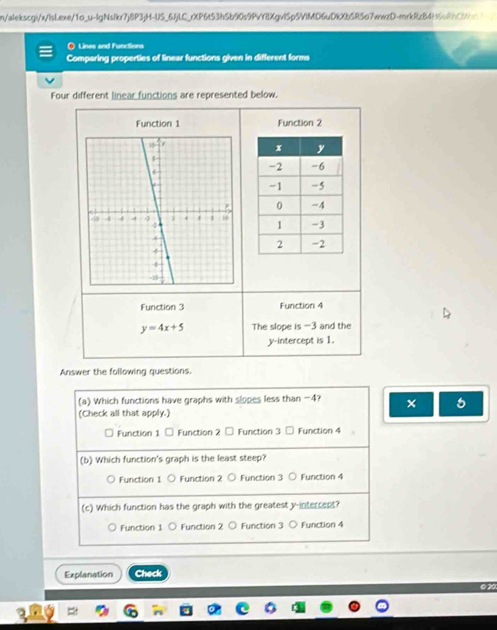 n/alekscgi/x/lsLexe/1o_u-lgNslkr7j8P3jH-US_6JjLC_rXP6t53bSb90s9PvY8XgvlSp5VlMD6uDkXbSR5o7wwzD-mrkRz84f6h3
) Lines and Functions
Comparing properties of linear functions given in different forms
Four different linear functions are represented below.
Function 1 Function 2
Function 3 Function 4
y=4x+5 The slope is -3 and the
y-intercept is 1.
Answer the following questions.
(a) Which functions have graphs with slopes less than -4?
×
(Check all that apply.)
Function 1 Function 2 Function 3 Function 4
(b) Which function's graph is the least steep?
Function 1 ○ Function 2 ○ Function 3 ○ Function 4
(c) Which function has the graph with the greatest y-intercept?
Function 1 ○ Function 2 ○ Function 3 ○ Function 4
Explanation Check
© 20