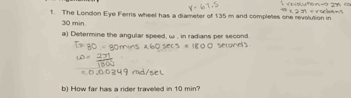 The London Eye Ferris wheel has a diameter of 135 m and completes one revolution in
30 min. 
a) Determine the angular speed, ω , in radians per second. 
b) How far has a rider traveled in 10 min?