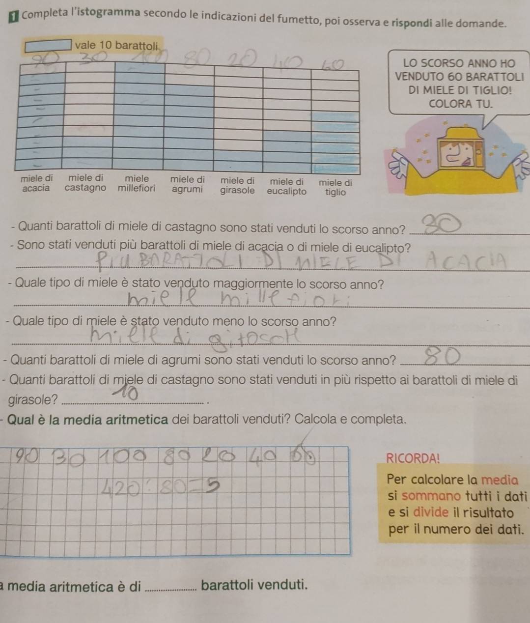 Completa l’istogramma secondo le indicazioni del fumetto, poi osserva e rispondi alle domande. 
vale 10 barattoli 
LO SCORSO ANNO HO 
VENDUTO 60 BARATTOLI 
DI MIELE DI TIGLIO! 
COLORA TU. 
miele di miele di miele miele di miele di miele di miele di 
acacia castagno millefiori agrumi girasole eucalipto tiglio 
- Quanti barattoli di miele di castagno sono stati venduti lo scorso anno?_ 
- Sono stati venduti più barattoli di miele di acacia o di miele di eucalipto? 
_ 
- Quale tipo di miele è stato venduto maggiormente lo scorso anno? 
_ 
- Quale tipo di miele è stato venduto meno lo scorso anno? 
_ 
- Quanti barattoli di miele di agrumi sono stati venduti lo scorso anno?_ 
- Quanti barattoli di miele di castagno sono stati venduti in più rispetto ai barattoli di miele di 
girasole?_ 
. 
Qual è la media aritmetica dei barattoli venduti? Calcola e completa. 
RICORDA! 
Per calcolare la media 
si sommano tutti i dati 
e si divide il risultato 
per il numero dei dati. 
a media aritmetica è di _barattoli venduti.