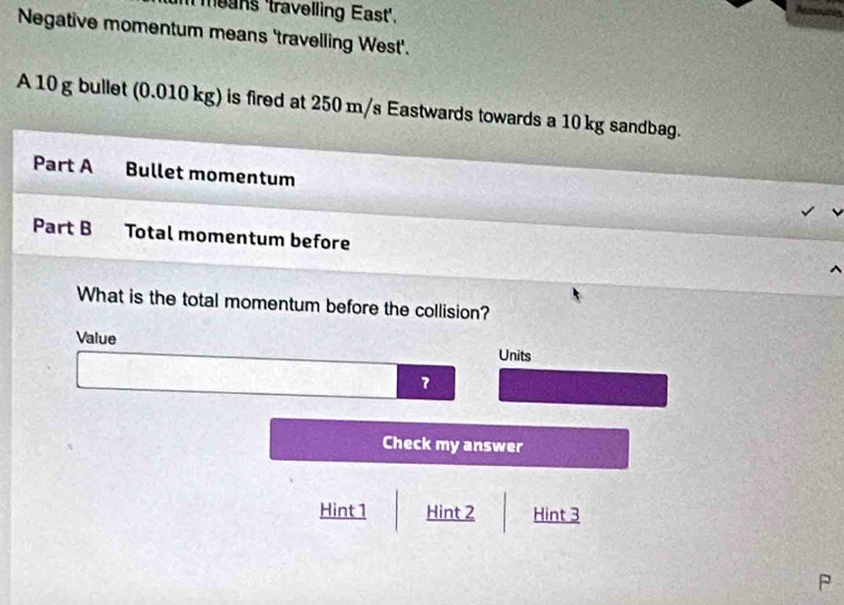 m means 'travelling East'.
Negative momentum means 'travelling West'.
A 10 g bullet (0.010 kg) is fired at 250 m/s Eastwards towards a 10 kg sandbag.
Part A Bullet momentum
Part B Total momentum before
What is the total momentum before the collision?
Value Units
7
Check my answer
Hint 1 Hint 2 Hint 3
P