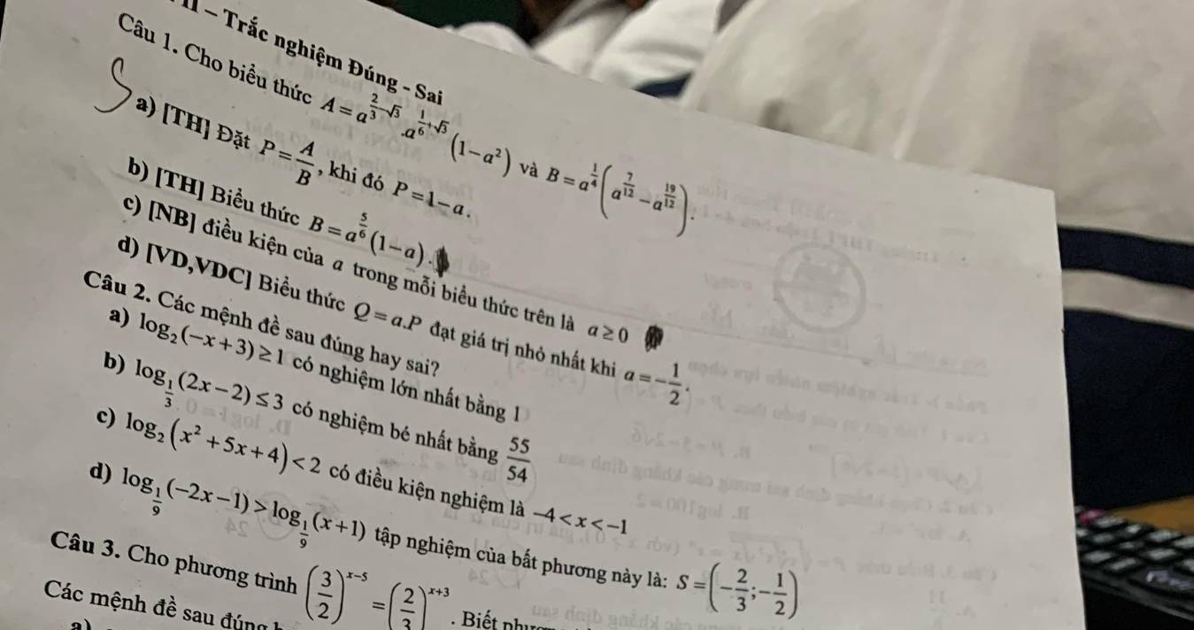 I1 - Trắc nghiệm Đúng - Sa 
Câu 1. Cho biểu thức A=a^(frac 2)3-sqrt(3).a^(frac 1)6+sqrt(3)(1-a^2) và B=a^(frac 1)4(a^(frac 7)12-a^(frac 19)12). 
a) [TH] Đặt P= A/B  , khi đó P=1-a. 
b) [TH] Biểu thức B=a^(frac 5)6(1-a)
c) [NB] điều kiện của a trong mỗi biểu thức trên là a≥ 0
d) [VD,VDC] Biểu thức Q=a.P đạt giá trị nhỏ nhất khi a=- 1/2 . 
a) 
Câu 2. Các mệnh đề sau đúng hay sai? 
b) log _2(-x+3)≥ 1 có nghiệm lớn nhất bằng 1 
c) log _ 1/3 (2x-2)≤ 3 có nghiệm bé nhất bằng  55/54 
d) log _2(x^2+5x+4)<2</tex> có điều kiện nghiệm là -4
log _ 1/9 (-2x-1)>log _ 1/9 (x+1) tập nghiệm của bất phương này là: S=(- 2/3 ;- 1/2 )
Câu 3. Cho phương trình ( 3/2 )^x-5=( 2/3 )^x+3
Các mệnh đề sau đún 
a