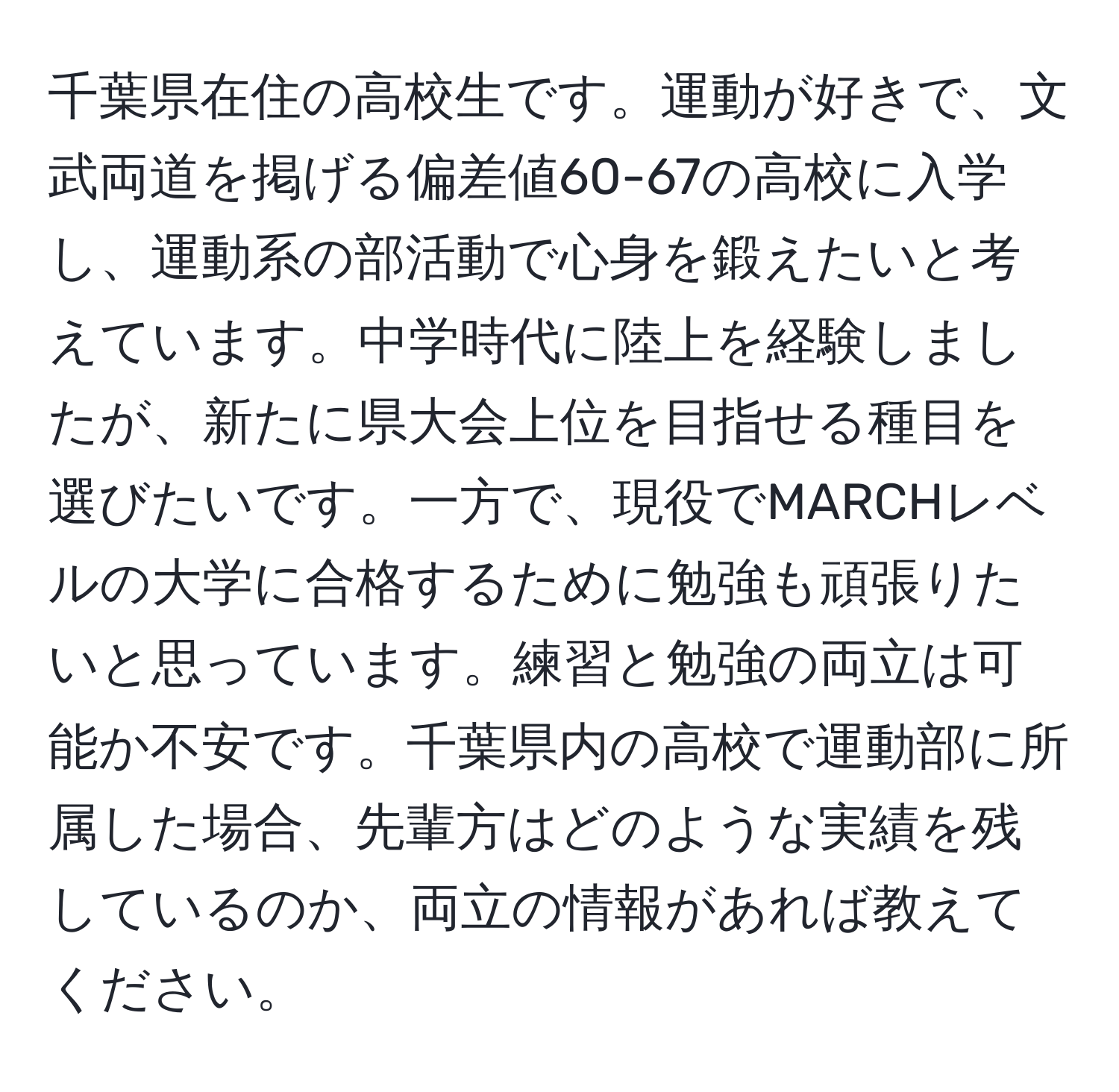 千葉県在住の高校生です。運動が好きで、文武両道を掲げる偏差値60-67の高校に入学し、運動系の部活動で心身を鍛えたいと考えています。中学時代に陸上を経験しましたが、新たに県大会上位を目指せる種目を選びたいです。一方で、現役でMARCHレベルの大学に合格するために勉強も頑張りたいと思っています。練習と勉強の両立は可能か不安です。千葉県内の高校で運動部に所属した場合、先輩方はどのような実績を残しているのか、両立の情報があれば教えてください。