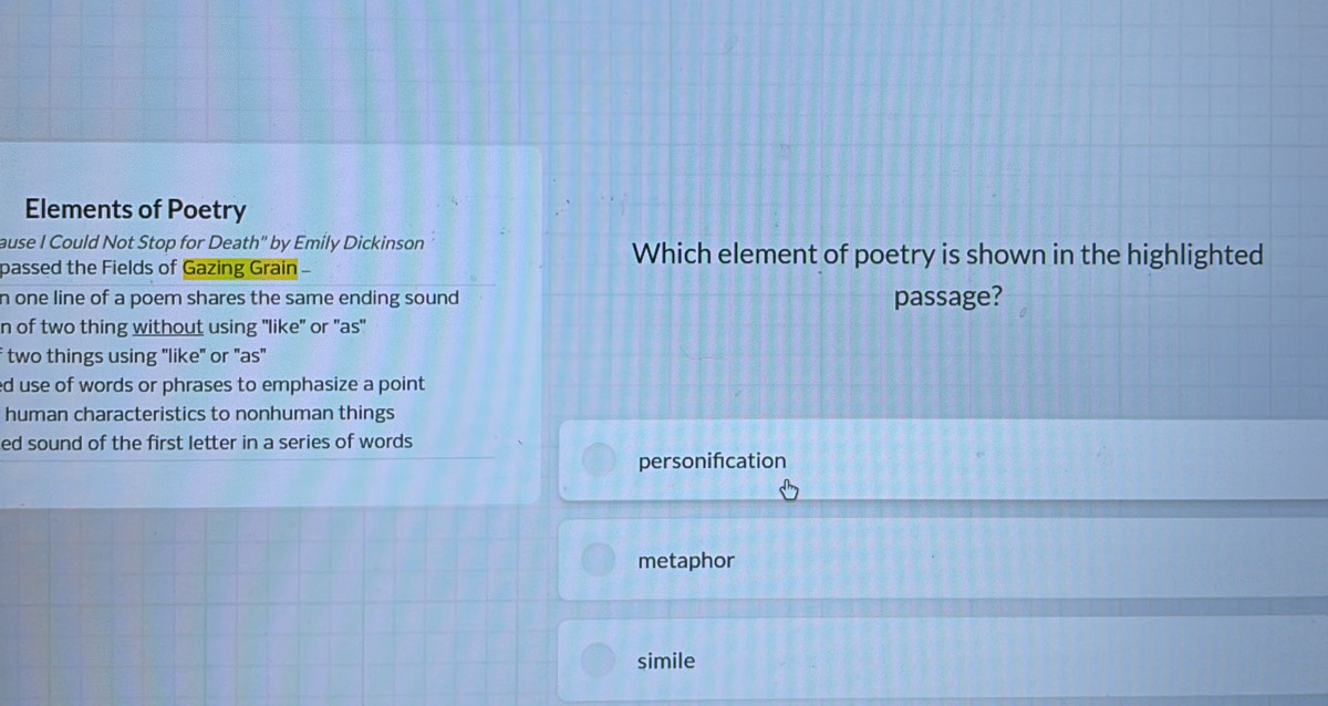 Elements of Poetry
ause I Could Not Stop for Death" by Emily Dickinson Which element of poetry is shown in the highlighted
passed the Fields of Gazing Grain 
n one line of a poem shares the same ending sound passage?
n of two thing without using "like" or "as"
f two things using "like" or "as"
ed use of words or phrases to emphasize a point
human characteristics to nonhuman things
ed sound of the first letter in a series of words
personifcation
metaphor
simile