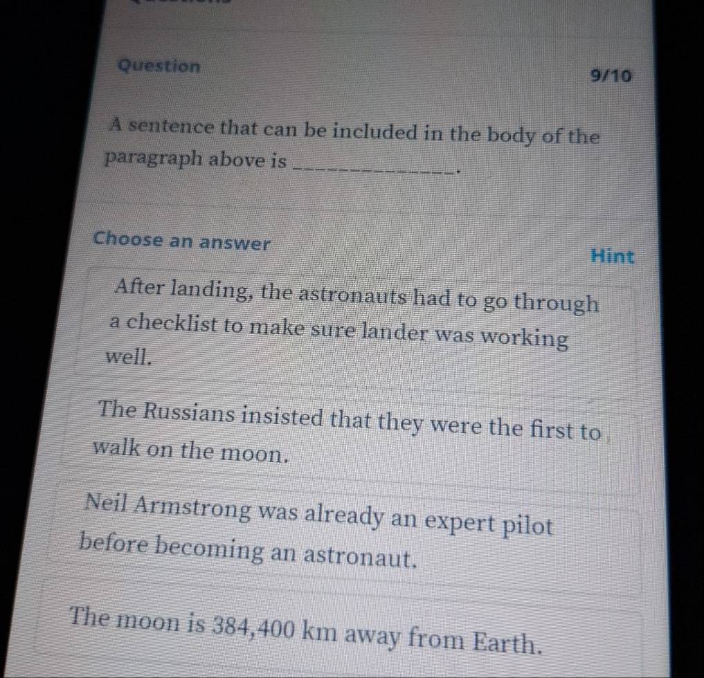 Question
9/10
A sentence that can be included in the body of the
paragraph above is_
.
Choose an answer
Hint
After landing, the astronauts had to go through
a checklist to make sure lander was working
well.
The Russians insisted that they were the first to
walk on the moon.
Neil Armstrong was already an expert pilot
before becoming an astronaut.
The moon is 384,400 km away from Earth.