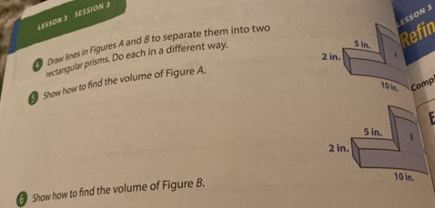 LESSON 3 SESSION 3 
RefinESSON 3 
Draw lines in Figures A and 8 to separate them into two 
rectangular prisms. Do each in a different way. 
Show how to find the volume of Figure A. 
Comp 
Show how to find the volume of Figure B.