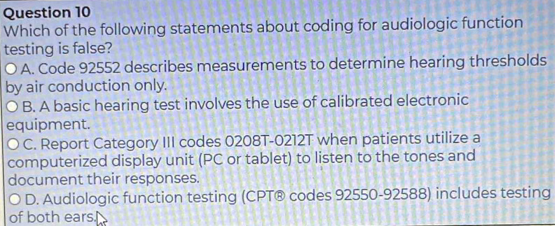 Which of the following statements about coding for audiologic function
testing is false?
A. Code 92552 describes measurements to determine hearing thresholds
by air conduction only.
B. A basic hearing test involves the use of calibrated electronic
equipment.
C. Report Category III codes 0208T-0212T when patients utilize a
computerized display unit (PC or tablet) to listen to the tones and
document their responses.
D. Audiologic function testing (CPT® codes 92550-92588) includes testing
of both ears.