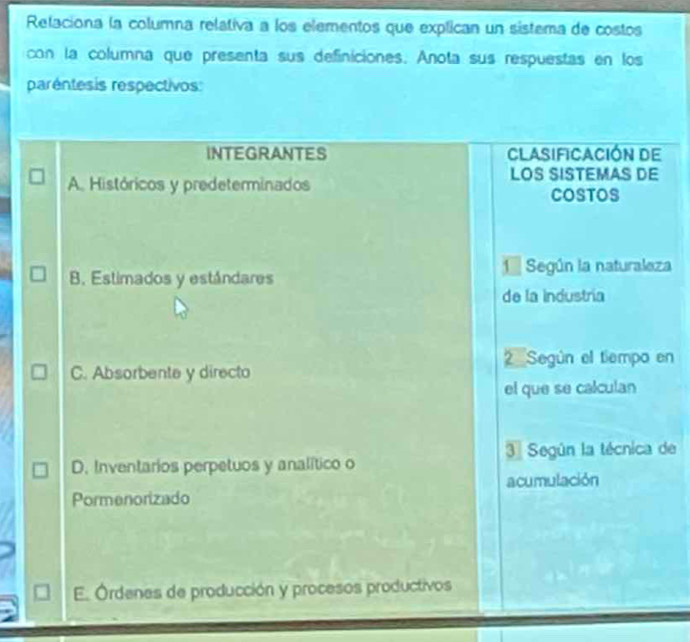 Relaciona la columna relativa a los elementos que explican un sistema de costos
con la columna que presenta sus definiciones. Anota sus respuestas en los
paréntesis respectivos:
INTEGRANTES ClAsiFiCación de
A Históricos y predeterminados
LOS SISTEMAS DE
COSTOS
1 Según la naturaleza
B. Estimados y estándares
de la industría
2 Según el tiempo en
C. Absorbente y directo
el que se calculan
3ª Según la técnica de
D. Inventarios perpetuos y analítico o
acumulación
Pormenorizado
E. Órdenes de producción y procesos productivos